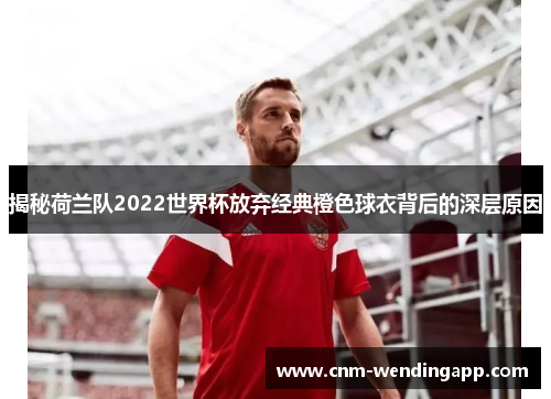 揭秘荷兰队2022世界杯放弃经典橙色球衣背后的深层原因