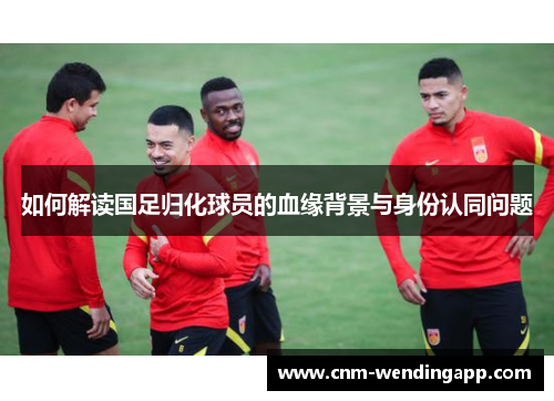 如何解读国足归化球员的血缘背景与身份认同问题