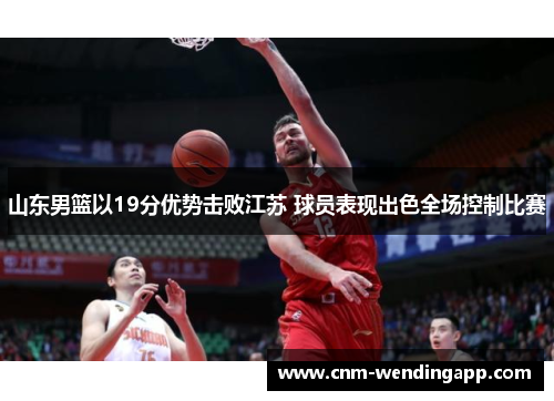 山东男篮以19分优势击败江苏 球员表现出色全场控制比赛