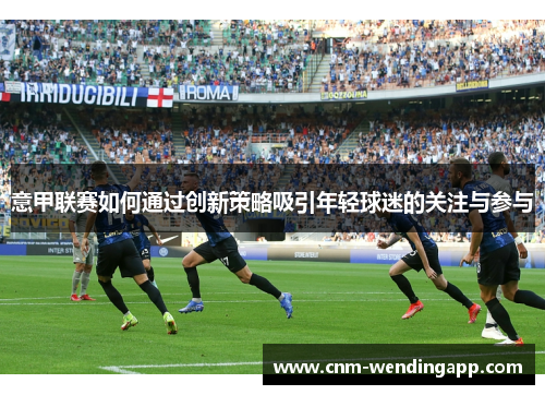 意甲联赛如何通过创新策略吸引年轻球迷的关注与参与