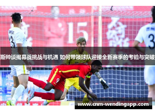 斯帅谈揭幕战挑战与机遇 如何带领球队迎接全新赛季的考验与突破
