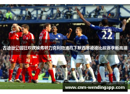 古迪逊公园狂欢夜埃弗顿力克利物浦赢下默西塞德德比掀赛季新高潮