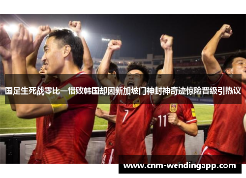国足生死战零比一惜败韩国却因新加坡门神封神奇迹惊险晋级引热议