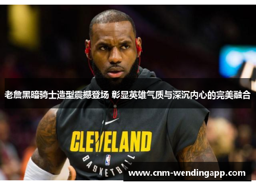 老詹黑暗骑士造型震撼登场 彰显英雄气质与深沉内心的完美融合